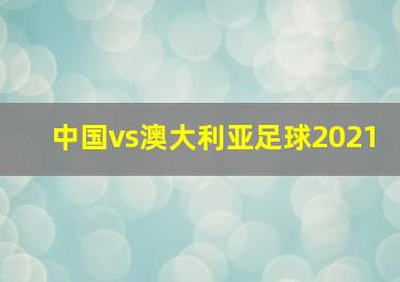 中国vs澳大利亚足球2021